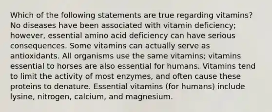 Which of the following statements are true regarding vitamins? No diseases have been associated with vitamin deficiency; however, essential amino acid deficiency can have serious consequences. Some vitamins can actually serve as antioxidants. All organisms use the same vitamins; vitamins essential to horses are also essential for humans. Vitamins tend to limit the activity of most enzymes, and often cause these proteins to denature. Essential vitamins (for humans) include lysine, nitrogen, calcium, and magnesium.