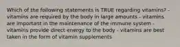 Which of the following statements is TRUE regarding vitamins? - vitamins are required by the body in large amounts - vitamins are important in the maintenance of the immune system - vitamins provide direct energy to the body - vitamins are best taken in the form of vitamin supplements