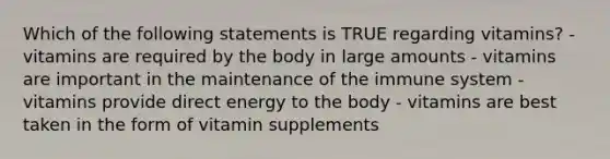 Which of the following statements is TRUE regarding vitamins? - vitamins are required by the body in large amounts - vitamins are important in the maintenance of the immune system - vitamins provide direct energy to the body - vitamins are best taken in the form of vitamin supplements