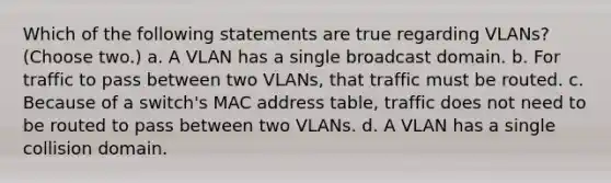 Which of the following statements are true regarding VLANs? (Choose two.) a. A VLAN has a single broadcast domain. b. For traffic to pass between two VLANs, that traffic must be routed. c. Because of a switch's MAC address table, traffic does not need to be routed to pass between two VLANs. d. A VLAN has a single collision domain.