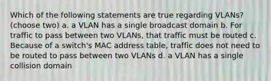 Which of the following statements are true regarding VLANs? (choose two) a. a VLAN has a single broadcast domain b. For traffic to pass between two VLANs, that traffic must be routed c. Because of a switch's MAC address table, traffic does not need to be routed to pass between two VLANs d. a VLAN has a single collision domain