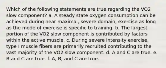 Which of the following statements are true regarding the VO2 slow component? a. A steady state oxygen consumption can be achieved during near maximal, severe domain, exercise as long as the mode of exercise is specific to training. b. The largest portion of the VO2 slow component is contributed by factors within the active muscle. c. During severe intensity exercise, type I muscle fibers are primarily recruited contributing to the vast majority of the VO2 slow component. d. A and C are true. e. B and C are true. f. A, B, and C are true.