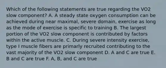 Which of the following statements are true regarding the VO2 slow component? A. A steady state oxygen consumption can be achieved during near maximal, severe domain, exercise as long as the mode of exercise is specific to training B. The largest portion of the VO2 slow component is contributed by factors within the active muscle. C. During severe intensity exercise, type I muscle fibers are primarly recruited contributing to the vast majority of the VO2 slow component D. A and C are true E. B and C are true F. A, B, and C are true