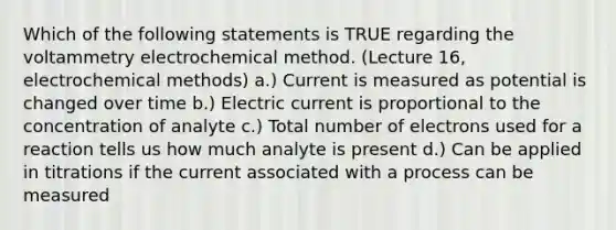 Which of the following statements is TRUE regarding the voltammetry electrochemical method. (Lecture 16, electrochemical methods) a.) Current is measured as potential is changed over time b.) Electric current is proportional to the concentration of analyte c.) Total number of electrons used for a reaction tells us how much analyte is present d.) Can be applied in titrations if the current associated with a process can be measured