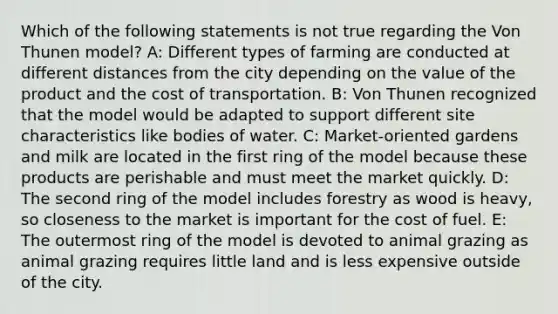 Which of the following statements is not true regarding the Von Thunen model? A: Different types of farming are conducted at different distances from the city depending on the value of the product and the cost of transportation. B: Von Thunen recognized that the model would be adapted to support different site characteristics like bodies of water. C: Market-oriented gardens and milk are located in the first ring of the model because these products are perishable and must meet the market quickly. D: The second ring of the model includes forestry as wood is heavy, so closeness to the market is important for the cost of fuel. E: The outermost ring of the model is devoted to animal grazing as animal grazing requires little land and is less expensive outside of the city.