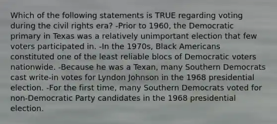 Which of the following statements is TRUE regarding voting during the civil rights era? -Prior to 1960, the Democratic primary in Texas was a relatively unimportant election that few voters participated in. -In the 1970s, Black Americans constituted one of the least reliable blocs of Democratic voters nationwide. -Because he was a Texan, many Southern Democrats cast write-in votes for Lyndon Johnson in the 1968 presidential election. -For the first time, many Southern Democrats voted for non-Democratic Party candidates in the 1968 presidential election.