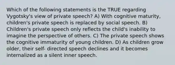 Which of the following statements is the TRUE regarding Vygotsky's view of private speech? A) With cognitive maturity, children's private speech is replaced by social speech. B) Children's private speech only reflects the child's inability to imagine the perspective of others. C) The private speech shows the cognitive immaturity of young children. D) As children grow older, their self- directed speech declines and it becomes internalized as a silent inner speech.