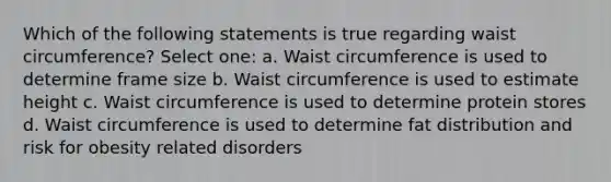 Which of the following statements is true regarding waist circumference? Select one: a. Waist circumference is used to determine frame size b. Waist circumference is used to estimate height c. Waist circumference is used to determine protein stores d. Waist circumference is used to determine fat distribution and risk for obesity related disorders