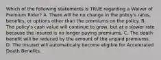 Which of the following statements is TRUE regarding a Waiver of Premium Rider? A. There will be no change in the policy's rates, benefits, or options other than the premiums on the policy. B. The policy's cash value will continue to grow, but at a slower rate because the insured is no longer paying premiums. C. The death benefit will be reduced by the amount of the unpaid premiums. D. The insured will automatically become eligible for Accelerated Death Benefits.