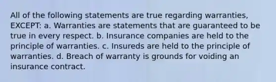 All of the following statements are true regarding warranties, EXCEPT: a. Warranties are statements that are guaranteed to be true in every respect. b. Insurance companies are held to the principle of warranties. c. Insureds are held to the principle of warranties. d. Breach of warranty is grounds for voiding an insurance contract.