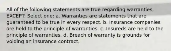 All of the following statements are true regarding warranties, EXCEPT: Select one: a. Warranties are statements that are guaranteed to be true in every respect. b. Insurance companies are held to the principle of warranties. c. Insureds are held to the principle of warranties. d. Breach of warranty is grounds for voiding an insurance contract.