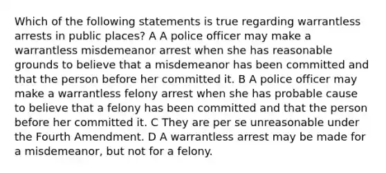 Which of the following statements is true regarding warrantless arrests in public places? A A police officer may make a warrantless misdemeanor arrest when she has reasonable grounds to believe that a misdemeanor has been committed and that the person before her committed it. B A police officer may make a warrantless felony arrest when she has probable cause to believe that a felony has been committed and that the person before her committed it. C They are per se unreasonable under the Fourth Amendment. D A warrantless arrest may be made for a misdemeanor, but not for a felony.