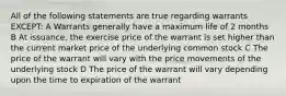 All of the following statements are true regarding warrants EXCEPT: A Warrants generally have a maximum life of 2 months B At issuance, the exercise price of the warrant is set higher than the current market price of the underlying common stock C The price of the warrant will vary with the price movements of the underlying stock D The price of the warrant will vary depending upon the time to expiration of the warrant