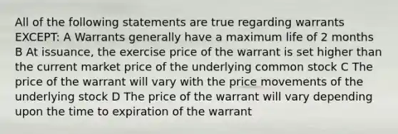 All of the following statements are true regarding warrants EXCEPT: A Warrants generally have a maximum life of 2 months B At issuance, the exercise price of the warrant is set higher than the current market price of the underlying common stock C The price of the warrant will vary with the price movements of the underlying stock D The price of the warrant will vary depending upon the time to expiration of the warrant