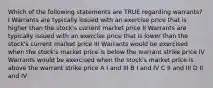 Which of the following statements are TRUE regarding warrants? I Warrants are typically issued with an exercise price that is higher than the stock's current market price II Warrants are typically issued with an exercise price that is lower than the stock's current market price III Warrants would be exercised when the stock's market price is below the warrant strike price IV Warrants would be exercised when the stock's market price is above the warrant strike price A I and III B I and IV C II and III D II and IV