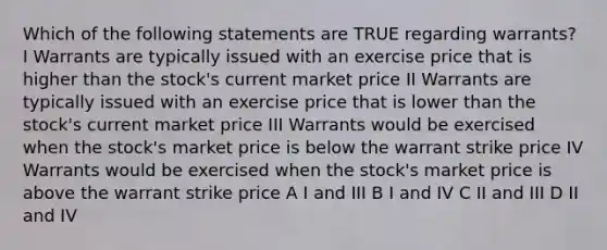 Which of the following statements are TRUE regarding warrants? I Warrants are typically issued with an exercise price that is higher than the stock's current market price II Warrants are typically issued with an exercise price that is lower than the stock's current market price III Warrants would be exercised when the stock's market price is below the warrant strike price IV Warrants would be exercised when the stock's market price is above the warrant strike price A I and III B I and IV C II and III D II and IV