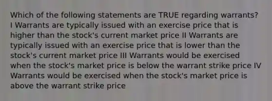 Which of the following statements are TRUE regarding warrants? I Warrants are typically issued with an exercise price that is higher than the stock's current market price II Warrants are typically issued with an exercise price that is lower than the stock's current market price III Warrants would be exercised when the stock's market price is below the warrant strike price IV Warrants would be exercised when the stock's market price is above the warrant strike price