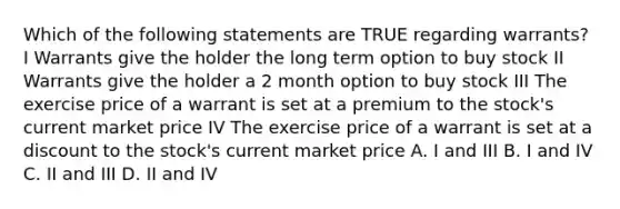 Which of the following statements are TRUE regarding warrants? I Warrants give the holder the long term option to buy stock II Warrants give the holder a 2 month option to buy stock III The exercise price of a warrant is set at a premium to the stock's current market price IV The exercise price of a warrant is set at a discount to the stock's current market price A. I and III B. I and IV C. II and III D. II and IV