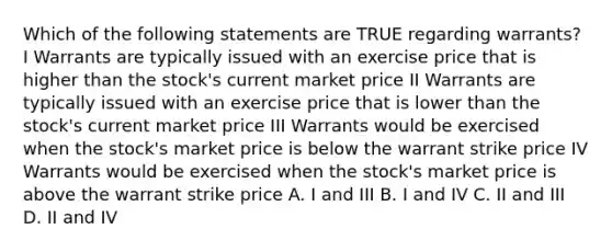 Which of the following statements are TRUE regarding warrants? I Warrants are typically issued with an exercise price that is higher than the stock's current market price II Warrants are typically issued with an exercise price that is lower than the stock's current market price III Warrants would be exercised when the stock's market price is below the warrant strike price IV Warrants would be exercised when the stock's market price is above the warrant strike price A. I and III B. I and IV C. II and III D. II and IV