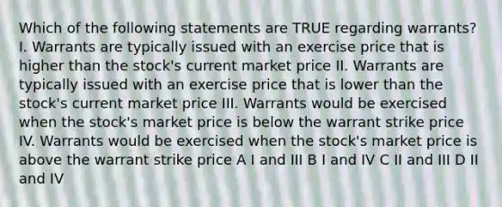 Which of the following statements are TRUE regarding warrants? I. Warrants are typically issued with an exercise price that is higher than the stock's current market price II. Warrants are typically issued with an exercise price that is lower than the stock's current market price III. Warrants would be exercised when the stock's market price is below the warrant strike price IV. Warrants would be exercised when the stock's market price is above the warrant strike price A I and III B I and IV C II and III D II and IV