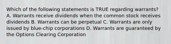 Which of the following statements is TRUE regarding warrants? A. Warrants receive dividends when the common stock receives dividends B. Warrants can be perpetual C. Warrants are only issued by blue-chip corporations D. Warrants are guaranteed by the Options Clearing Corporation