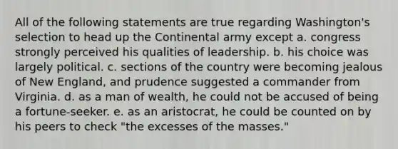 All of the following statements are true regarding Washington's selection to head up the Continental army except a. congress strongly perceived his qualities of leadership. b. his choice was largely political. c. sections of the country were becoming jealous of New England, and prudence suggested a commander from Virginia. d. as a man of wealth, he could not be accused of being a fortune-seeker. e. as an aristocrat, he could be counted on by his peers to check "the excesses of the masses."