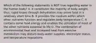 Which of the following statements is NOT true regarding water in the human body? A. it constitutes the majority of body weight, thus, rapid losses through dehydration may prove fatal in a relatively short time B. It provides the medium within which other nutrients function and regulates body temperature C. It contains some food energy and enables the utilization of most of the other nutrients essential to life D. The combination of environmental heat and increased heat from exercise metabolism may disturb body-water supplies, electrolyte status, and temperature regulations