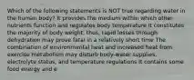 Which of the following statements is NOT true regarding water in the human body? It provides the medium within which other nutrients function and regulates body temperature It constitutes the majority of body weight, thus, rapid losses through dehydration may prove fatal in a relatively short time The combination of environmental heat and increased heat from exercise metabolism may disturb body-water supplies, electrolyte status, and temperature regulations It contains some food energy and e