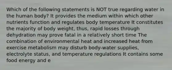 Which of the following statements is NOT true regarding water in the human body? It provides the medium within which other nutrients function and regulates body temperature It constitutes the majority of body weight, thus, rapid losses through dehydration may prove fatal in a relatively short time The combination of environmental heat and increased heat from exercise metabolism may disturb body-water supplies, electrolyte status, and temperature regulations It contains some food energy and e