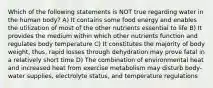 Which of the following statements is NOT true regarding water in the human body? A) It contains some food energy and enables the utilization of most of the other nutrients essential to life B) It provides the medium within which other nutrients function and regulates body temperature C) It constitutes the majority of body weight, thus, rapid losses through dehydration may prove fatal in a relatively short time D) The combination of environmental heat and increased heat from exercise metabolism may disturb body-water supplies, electrolyte status, and temperature regulations