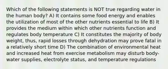 Which of the following statements is NOT true regarding water in the human body? A) It contains some food energy and enables the utilization of most of the other nutrients essential to life B) It provides the medium within which other nutrients function and regulates body temperature C) It constitutes the majority of body weight, thus, rapid losses through dehydration may prove fatal in a relatively short time D) The combination of environmental heat and increased heat from exercise metabolism may disturb body-water supplies, electrolyte status, and temperature regulations