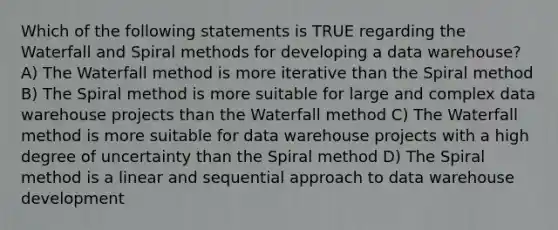 Which of the following statements is TRUE regarding the Waterfall and Spiral methods for developing a data warehouse? A) The Waterfall method is more iterative than the Spiral method B) The Spiral method is more suitable for large and complex data warehouse projects than the Waterfall method C) The Waterfall method is more suitable for data warehouse projects with a high degree of uncertainty than the Spiral method D) The Spiral method is a linear and sequential approach to data warehouse development