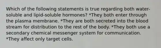 Which of the following statements is true regarding both water-soluble and lipid-soluble hormones? *They both enter through the plasma membrane. *They are both secreted into the blood stream for distribution to the rest of the body. *They both use a secondary chemical messenger system for communication. *They affect only target cells.