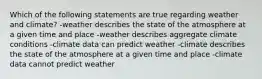 Which of the following statements are true regarding weather and climate? -weather describes the state of the atmosphere at a given time and place -weather describes aggregate climate conditions -climate data can predict weather -climate describes the state of the atmosphere at a given time and place -climate data cannot predict weather