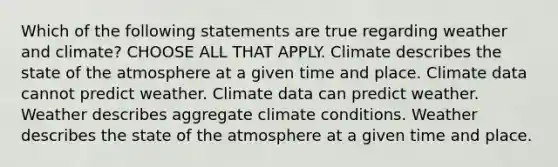 Which of the following statements are true regarding weather and climate? CHOOSE ALL THAT APPLY. Climate describes the state of the atmosphere at a given time and place. Climate data cannot predict weather. Climate data can predict weather. Weather describes aggregate climate conditions. Weather describes the state of the atmosphere at a given time and place.