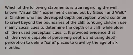 Which of the following statements is true regarding the well-known "Visual Cliff" experiment carried out by Gibson and Walk? a. Children who had developed depth perception would continue to crawl beyond the boundaries of the cliff. b. Young children use mainly social cues to determine the depth of a cliff, while older children used perceptual cues. c. It provided evidence that children were capable of perceiving depth, and using depth perception to define ?safe? places to crawl by the age of six months.