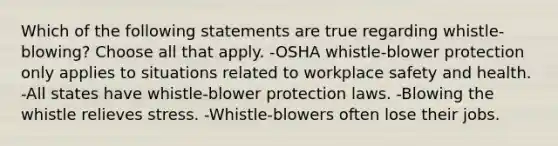 Which of the following statements are true regarding whistle-blowing? Choose all that apply. -OSHA whistle-blower protection only applies to situations related to workplace safety and health. -All states have whistle-blower protection laws. -Blowing the whistle relieves stress. -Whistle-blowers often lose their jobs.