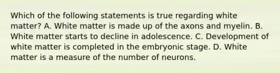 Which of the following statements is true regarding white matter? A. White matter is made up of the axons and myelin. B. White matter starts to decline in adolescence. C. Development of white matter is completed in the embryonic stage. D. White matter is a measure of the number of neurons.