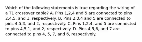 Which of the following statements is true regarding the wiring of a T1 crossover cable? A. Pins 1,2,4 and 5 are connected to pins 2,4,5, and 1, respectively. B. Pins 2,3,4 and 5 are connected to pins 4,5,3, and 2, respectively. C. Pins 1,2,4, and 5 are connected to pins 4,5,1, and 2, respectively. D. Pins 4,5,6, and 7 are connected to pins 4, 5, 7, and 6, respectively.