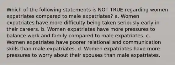 Which of the following statements is NOT TRUE regarding women expatriates compared to male expatriates? a. Women expatriates have more difficulty being taken seriously early in their careers. b. Women expatriates have more pressures to balance work and family compared to male expatriates. c. Women expatriates have poorer relational and communication skills than male expatriates. d. Women expatriates have more pressures to worry about their spouses than male expatriates.