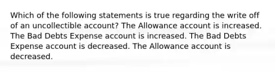 Which of the following statements is true regarding the write off of an uncollectible account? The Allowance account is increased. The Bad Debts Expense account is increased. The Bad Debts Expense account is decreased. The Allowance account is decreased.