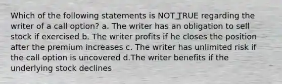 Which of the following statements is NOT TRUE regarding the writer of a call option? a. The writer has an obligation to sell stock if exercised b. The writer profits if he closes the position after the premium increases c. The writer has unlimited risk if the call option is uncovered d.The writer benefits if the underlying stock declines