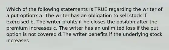 Which of the following statements is TRUE regarding the writer of a put option? a. The writer has an obligation to sell stock if exercised b. The writer profits if he closes the position after the premium increases c. The writer has an unlimited loss if the put option is not covered d.The writer benefits if the underlying stock increases