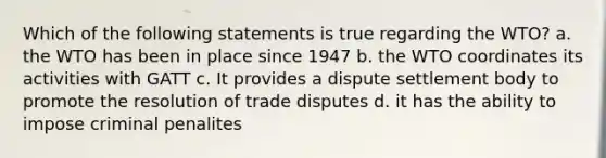 Which of the following statements is true regarding the WTO? a. the WTO has been in place since 1947 b. the WTO coordinates its activities with GATT c. It provides a dispute settlement body to promote the resolution of trade disputes d. it has the ability to impose criminal penalites