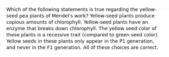 Which of the following statements is true regarding the yellow-seed pea plants of Mendel's work? Yellow-seed plants produce copious amounts of chlorophyll. Yellow-seed plants have an enzyme that breaks down chlorophyll. The yellow seed color of these plants is a recessive trait (compared to green seed color). Yellow seeds in these plants only appear in the P1 generation, and never in the F1 generation. All of these choices are correct.