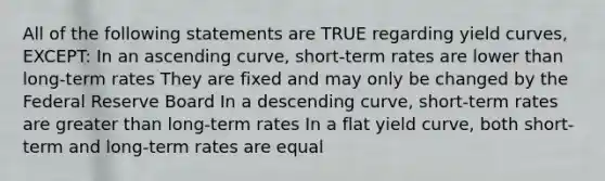 All of the following statements are TRUE regarding yield curves, EXCEPT: In an ascending curve, short-term rates are lower than long-term rates They are fixed and may only be changed by the Federal Reserve Board In a descending curve, short-term rates are greater than long-term rates In a flat yield curve, both short-term and long-term rates are equal