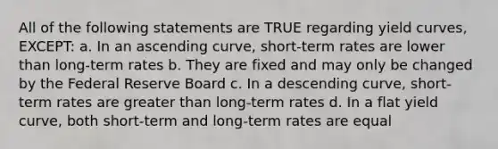 All of the following statements are TRUE regarding yield curves, EXCEPT: a. In an ascending curve, short-term rates are lower than long-term rates b. They are fixed and may only be changed by the Federal Reserve Board c. In a descending curve, short-term rates are greater than long-term rates d. In a flat yield curve, both short-term and long-term rates are equal