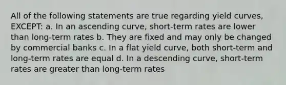 All of the following statements are true regarding yield curves, EXCEPT: a. In an ascending curve, short-term rates are lower than long-term rates b. They are fixed and may only be changed by commercial banks c. In a flat yield curve, both short-term and long-term rates are equal d. In a descending curve, short-term rates are greater than long-term rates