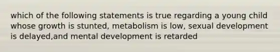 which of the following statements is true regarding a young child whose growth is stunted, metabolism is low, sexual development is delayed,and mental development is retarded