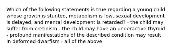 Which of the following statements is true regarding a young child whose growth is stunted, metabolism is low, sexual development is delayed, and mental development is retarded? - the child may suffer from cretinism - the child may have an underactive thyroid - profound manifestations of the described condition may result in deformed dwarfism - all of the above